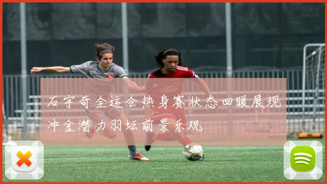 石宇奇全运会热身赛状态回暖展现冲金潜力羽坛前景乐观